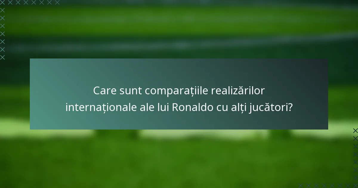 Care sunt comparațiile realizărilor internaționale ale lui Ronaldo cu alți jucători?