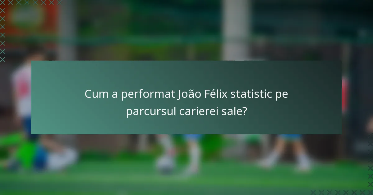 Cum a performat João Félix statistic pe parcursul carierei sale?