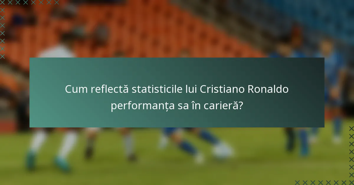 Cum reflectă statisticile lui Cristiano Ronaldo performanța sa în carieră?